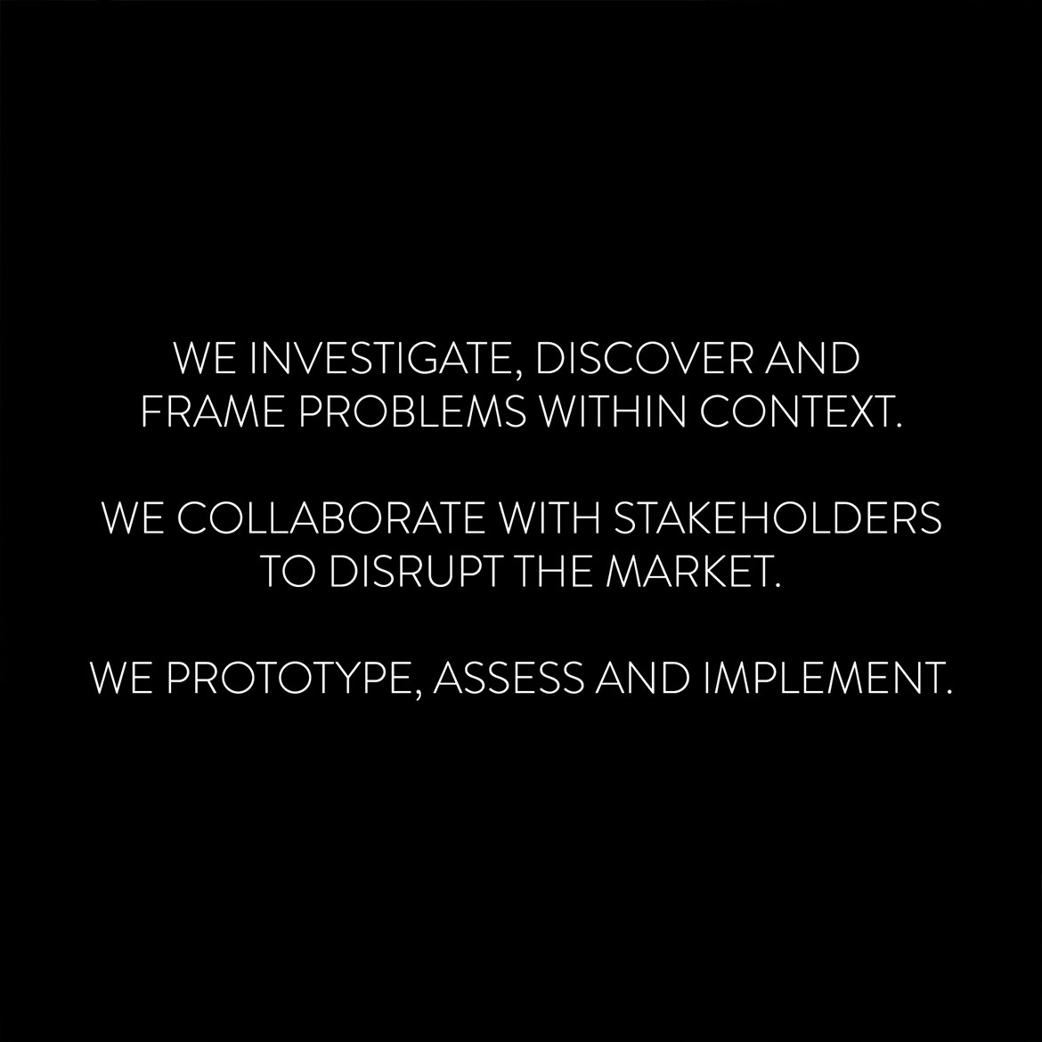 We investigate, discover and frame problems within context. We collaborate with stakeholders to disrupt the market. We prototype, assess and implement.